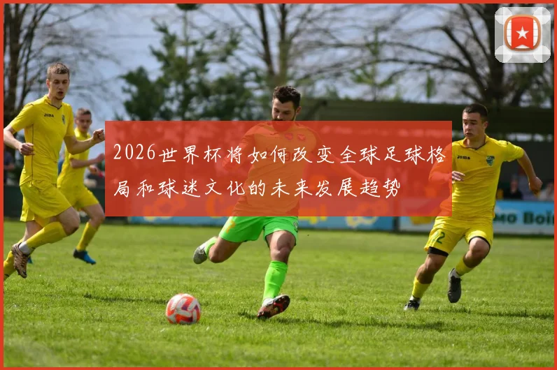 2026世界杯将如何改变全球足球格局和球迷文化的未来发展趋势