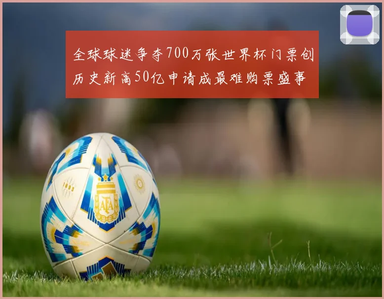 全球球迷争夺700万张世界杯门票创历史新高50亿申请成最难购票盛事