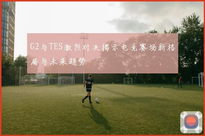 G2与TES激烈对决揭示电竞赛场新格局与未来趋势