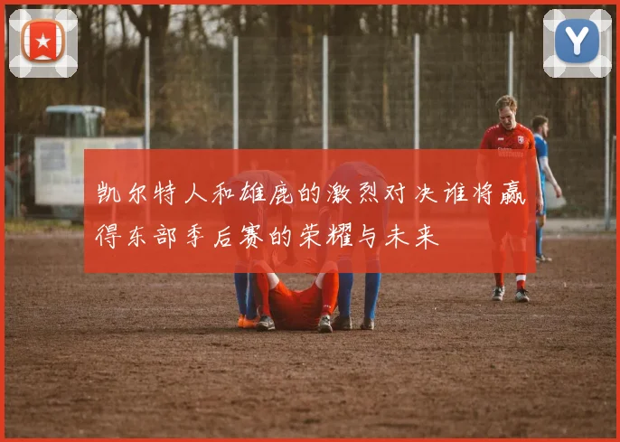 凯尔特人和雄鹿的激烈对决谁将赢得东部季后赛的荣耀与未来