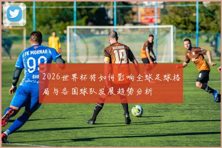 2026世界杯将如何影响全球足球格局与各国球队发展趋势分析