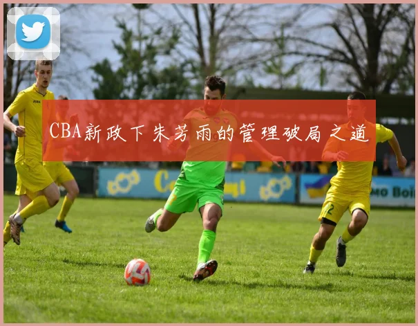 CBA新政下朱芳雨的管理破局之道
