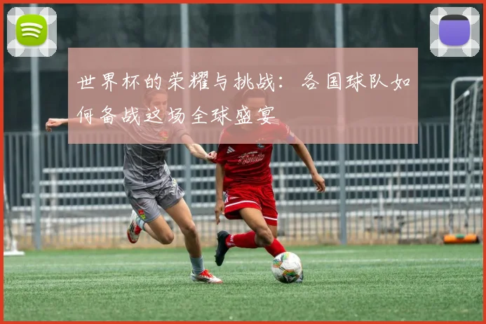 世界杯的荣耀与挑战：各国球队如何备战这场全球盛宴