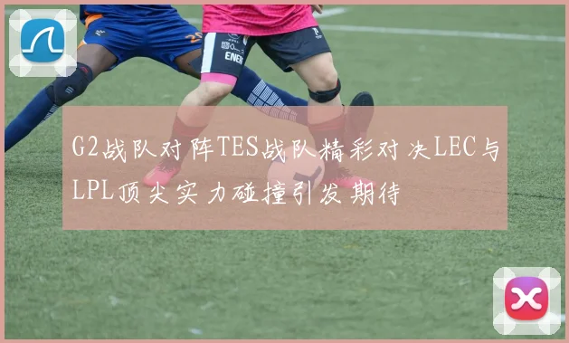 G2战队对阵TES战队精彩对决LEC与LPL顶尖实力碰撞引发期待