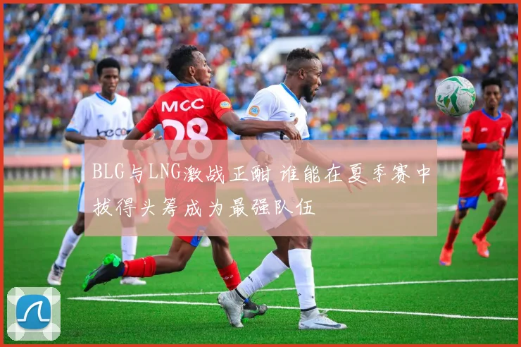 BLG与LNG激战正酣 谁能在夏季赛中拔得头筹成为最强队伍