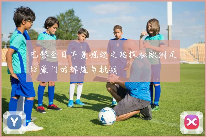 巴黎圣日耳曼崛起之路探秘欧洲足坛豪门的辉煌与挑战