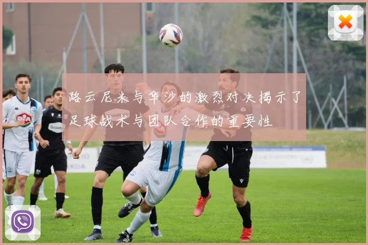路云尼米与华沙的激烈对决揭示了足球战术与团队合作的重要性