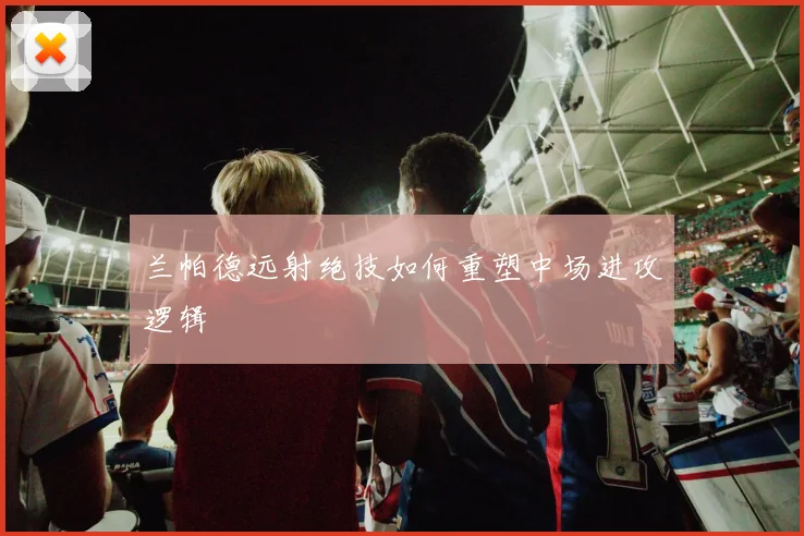 兰帕德远射绝技如何重塑中场进攻逻辑