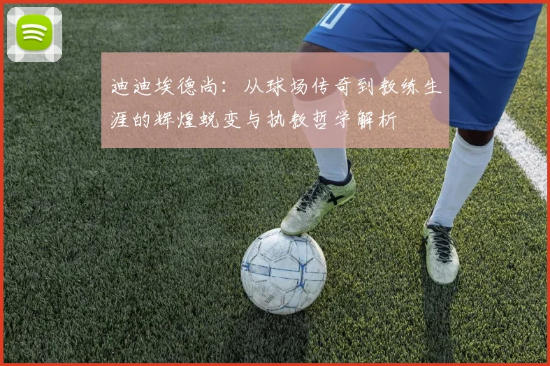 迪迪埃德尚：从球场传奇到教练生涯的辉煌蜕变与执教哲学解析