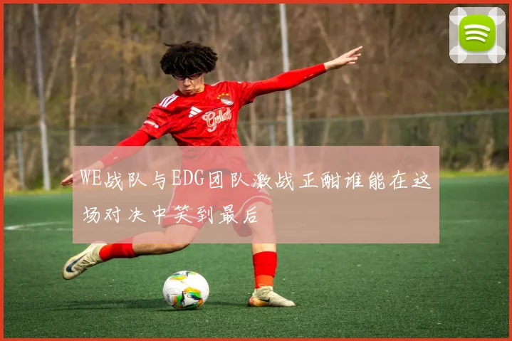 WE战队与EDG团队激战正酣谁能在这场对决中笑到最后